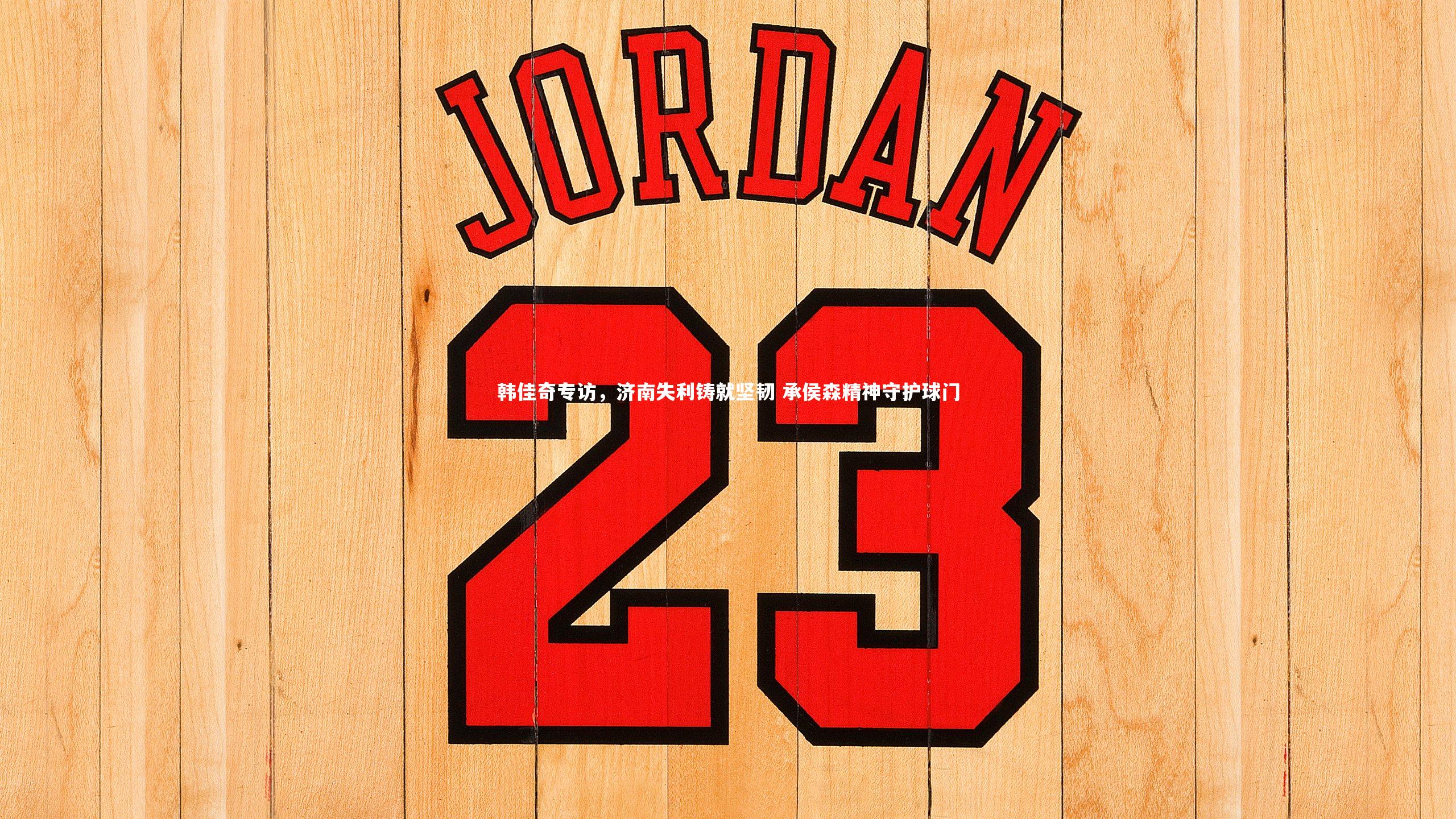 韩佳奇专访，济南失利铸就坚韧 承侯森精神守护球门